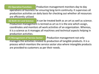 Production management monitors day to day
operations of business for ensuring long-term continuity. It supervises all
production activities on daily basis for checking out whether all resources
are efficiently utilized.
It can be treated both as an art as well as science.
Production management is termed as art as it is the one which assign,
coordinates and monitors all work activities of an organization. Whereas,
it is a science as it manages all machines and technical aspects helping in
production activities.
Production management not only
manages the activities related to production of tangible products. It is a
process which monitors the service sector also where intangible products
are provided to customers as per their needs.
(5) Operative Function:
(6) Both Art and Science:
(7) Management of Service Sector:
 