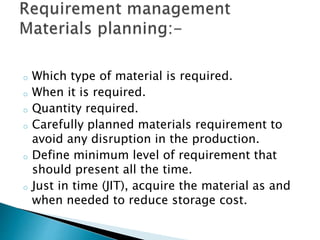 o Which type of material is required.
o When it is required.
o Quantity required.
o Carefully planned materials requirement to
avoid any disruption in the production.
o Define minimum level of requirement that
should present all the time.
o Just in time (JIT), acquire the material as and
when needed to reduce storage cost.
 