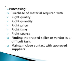  Purchasing
 Purchase of material required with
 Right quality
 Right quantity
 Right price
 Right time
 Right source
 Finding the trusted seller or vendor is a
difficult task.
 Maintain close contact with approved
suppliers.
 