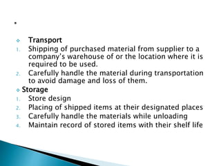  Transport
1. Shipping of purchased material from supplier to a
company’s warehouse of or the location where it is
required to be used.
2. Carefully handle the material during transportation
to avoid damage and loss of them.
 Storage
1. Store design
2. Placing of shipped items at their designated places
3. Carefully handle the materials while unloading
4. Maintain record of stored items with their shelf life
 