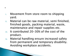 i. Movement from store room to shipping
yard.
ii. Material can be raw material, semi finished,
finished goods, packing material, waste,
maintenance and repair supplies etc.
iii. It contributed 20-30% of the cost of the
product.
iv. Material handling ensure increased safety
from permanent and temporary disability.
Avoiding workplace accidents.
 