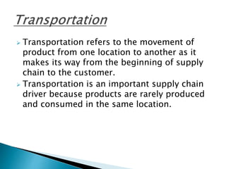  Transportation refers to the movement of
product from one location to another as it
makes its way from the beginning of supply
chain to the customer.
 Transportation is an important supply chain
driver because products are rarely produced
and consumed in the same location.
 