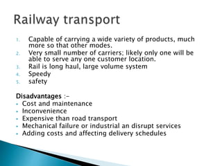 1. Capable of carrying a wide variety of products, much
more so that other modes.
2. Very small number of carriers; likely only one will be
able to serve any one customer location.
3. Rail is long haul, large volume system
4. Speedy
5. safety
Disadvantages :-
 Cost and maintenance
 Inconvenience
 Expensive than road transport
 Mechanical failure or industrial an disrupt services
 Adding costs and affecting delivery schedules
 