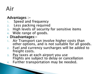 Advantages :-
1. Speed and frequency
2. Less packing required
3. High levels of security for sensitive items
4. Wide range of goods.
 Disadvantages:-
1. Air Transport can involve higher costs than
other options, and is not suitable for all goods.
2. Fuel and currency surcharges will be added to
freight costs.
3. Pay taxes at each airport you use
Flights are subject to delay or cancellation
4. Further transportation may be needed.
 