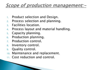 1. Product selection and Design.
2. Process selection and planning.
3. Facilities location.
4. Process layout and material handling.
5. Capacity planning.
6. Production planning.
7. Production control.
8. Inventory control.
9. Quality control.
10. Maintenance and replacement.
11. Cost reduction and control.
 