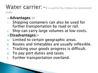  Advantages :-
1. Shipping containers can also be used for
further transportation by road or rail.
2. Ship can carry large volumes at low costs.
 Disadvantages:-
A. Limited to certain geographic areas.
B. Routes and timetables are usually inflexible.
C. Tracking your goods progress is difficult.
D. To pay port duties and taxes
E. Further transportation overland.
 