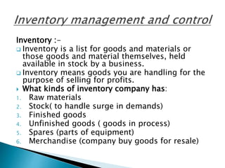 Inventory :-
 Inventory is a list for goods and materials or
those goods and material themselves, held
available in stock by a business.
 Inventory means goods you are handling for the
purpose of selling for profits.
 What kinds of inventory company has:
1. Raw materials
2. Stock( to handle surge in demands)
3. Finished goods
4. Unfinished goods ( goods in process)
5. Spares (parts of equipment)
6. Merchandise (company buy goods for resale)
 