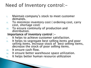 i. Maintain company’s stock to meet customer
demands.
ii. To minimize inventory cost ( ordering cost, carry
cost, shortage cost)
iii. To ensure continuity of production and
distribution.
Importance of inventory control :-
i. It helps to achieve customer satisfaction.
ii. It helps to segregate best selling items and poor
selling items. Increase stock of best selling items,
decrease the stock of poor selling items.
iii. It ensure cash flow.
iv. It ensure better warehouse space utilization.
v. It helps better human resource utilization
 