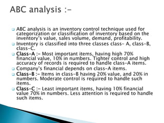  ABC analysis is an inventory control technique used for
categorization or classification of inventory based on the
inventory’s value, sales volume, demand, profitability.
 Inventory is classified into three classes class- A, class-B,
class-C.
 Class-A :- Most important items, having high 70%
financial value, 10% in numbers. Tighter control and high
accuracy of records is required to handle class-A items.
 Company’s financial depends on class-A items.
 Class-B :- Items in class-B having 20% value, and 20% in
numbers. Moderate control is required to handle such
items.
 Class-C :- Least important items, having 10% financial
value 70% in numbers. Less attention is required to handle
such items.
 