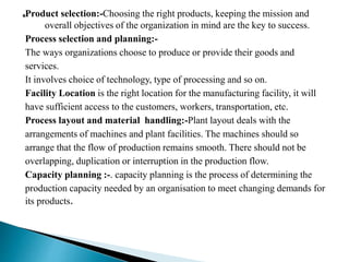 Product selection:-Choosing the right products, keeping the mission and
overall objectives of the organization in mind are the key to success.
Process selection and planning:-
The ways organizations choose to produce or provide their goods and
services.
It involves choice of technology, type of processing and so on.
Facility Location is the right location for the manufacturing facility, it will
have sufficient access to the customers, workers, transportation, etc.
Process layout and material handling:-Plant layout deals with the
arrangements of machines and plant facilities. The machines should so
arrange that the flow of production remains smooth. There should not be
overlapping, duplication or interruption in the production flow.
Capacity planning :-. capacity planning is the process of determining the
production capacity needed by an organisation to meet changing demands for
its products.
 