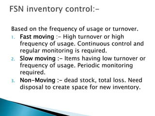 Based on the frequency of usage or turnover.
1. Fast moving :- High turnover or high
frequency of usage. Continuous control and
regular monitoring is required.
2. Slow moving :- Items having low turnover or
frequency of usage. Periodic monitoring
required.
3. Non-Moving :- dead stock, total loss. Need
disposal to create space for new inventory.
 