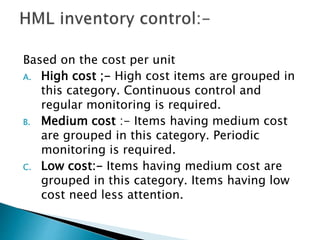 Based on the cost per unit
A. High cost ;- High cost items are grouped in
this category. Continuous control and
regular monitoring is required.
B. Medium cost :- Items having medium cost
are grouped in this category. Periodic
monitoring is required.
C. Low cost:- Items having medium cost are
grouped in this category. Items having low
cost need less attention.
 