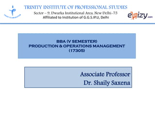 TRINITY INSTITUTE OF PROFESSIONAL STUDIES
Sector – 9, Dwarka Institutional Area, New Delhi-75
Affiliated to Institution of G.G.S.IP.U, Delhi
BBA (V SEMESTER)
PRODUCTION & OPERATIONS MANAGEMENT
(17305)
Associate Professor
Dr. Shaily Saxena
 