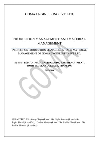 GOMA ENGINEERING PVT LTD.

PRODUCTION MANAGEMENT AND MATERIAL
MANAGEMENT
PROJECT ON PRODUCTION MANAGEMENT AND MATERIAL
MANAGEMENT OF GOMA ENGINEERING PVT LTD.

SUBMITTED TO: PROF. GAURI GAWDE, B.M.S DEPARTMENT,
JOSHI-BEDEKAR COLLEGE, THANE (W)
2013-2014

SUBMITTED BY: Amey Chopa (R.no-159), Bipin Sharma (R.no-149),
Bipin Tiwari(R.no-174), Darian Alvares (R.no-175), Philip Dias (R.no-173),
Sachin Thomas (R.no-165)

 