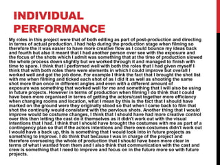 INDIVIDUAL
PERFORMANCE
My roles in this project were that of both editing as part of post-production and directing
in terms of actual production. I had help during the production stage when filming so
therefore the it was easier to have more creative flow as I could bounce my ideas back
and fourth but also it meant that I had another person over see with the exposure and
the focus of the shots which I admit was something that at the time of production slowed
the whole process down slightly but we worked through it and managed to finish with
time to spare. I think that I performed well with both the roles that I had given myself I
think that with both roles there were elements in which I could improve but overall I
worked well and got the job done. For example I think the fact that I brought the shot list
with me when filming and ticked each shot of as I did it as well as shooting the same
shot more than once in different angles and even with a different amount of
exposure was something that worked well for me and something that I will also be using
in future projects. However in terms of production when filming I do think that I could
have been more organised in terms of getting the actors/cast together more efficiency
when changing rooms and location, what I mean by this is the fact that I should have
marked on the ground were they originally stood so that when I came back to film that
shot the continuity would consistent with the pervious shots. Another thing that I would
improve would be costume changes, I think that I should have had more creative control
over this then letting the cast do it themselves as it didn't work out with the visual
intentions that I had. I think that I should have brought the costumes with me as part of a
contingency plan so that if the actors intentions and there own costumes didn't work out
I would have a back up, this is something that I would look into in future projects as
something to improve. I do think that because I was in charge of the project and
therefore overseeing the whole of production that I should have been more clear in
terms of what I wanted from them and I also think that communication with the cast and
crew is something that I need to improve and focus on in the future more so with future
projects.
 