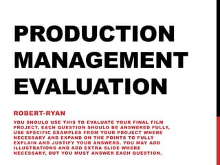 PRODUCTION
MANAGEMENT
EVALUATION
ROBERT-RYAN
YOU SHOULD USE THIS TO EVALUATE YOUR FINAL FILM
PROJECT. EACH QUESTION SHOULD BE ANSWERED FULLY,
USE SPECIFIC EXAMPLES FROM YOUR PROJECT WHERE
NECESSARY AND EXPAND ON THE POINTS TO FULLY
EXPLAIN AND JUSTIFY YOUR ANSWERS. YOU MAY ADD
ILLUSTRATIONS AND ADD EXTRA SLIDE WHERE
NECESSARY, BUT YOU MUST ANSWER EACH QUESTION.
 