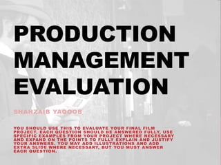 PRODUCTION
MANAGEMENT
EVALUATION
SHAHZAIB YAQOOB
YOU SHOULD USE THIS TO EVALUATE YOUR FINAL FILM
PROJECT. EACH QUESTION SHOULD BE ANSWERED FULLY, USE
SPECIFIC EXAMPLES FROM YOUR PROJECT WHERE NECESSARY
AND EXPAND ON THE POINTS TO FULLY EXPLAIN AND JUSTIFY
YOUR ANSWERS. YOU MAY ADD ILLUSTRATIONS AND ADD
EXTRA SLIDE WHERE NECESSARY, BUT YOU MUST ANSWER
EACH QUESTION.
 