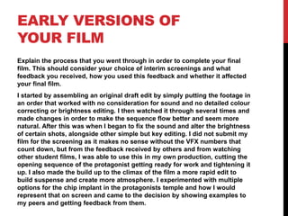 EARLY VERSIONS OF
YOUR FILM
Explain the process that you went through in order to complete your final
film. This should consider your choice of interim screenings and what
feedback you received, how you used this feedback and whether it affected
your final film.
I started by assembling an original draft edit by simply putting the footage in
an order that worked with no consideration for sound and no detailed colour
correcting or brightness editing. I then watched it through several times and
made changes in order to make the sequence flow better and seem more
natural. After this was when I began to fix the sound and alter the brightness
of certain shots, alongside other simple but key editing. I did not submit my
film for the screening as it makes no sense without the VFX numbers that
count down, but from the feedback received by others and from watching
other student films, I was able to use this in my own production, cutting the
opening sequence of the protagonist getting ready for work and tightening it
up. I also made the build up to the climax of the film a more rapid edit to
build suspense and create more atmosphere. I experimented with multiple
options for the chip implant in the protagonists temple and how I would
represent that on screen and came to the decision by showing examples to
my peers and getting feedback from them.
 