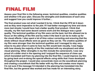 FINAL FILM
Assess your final film in the following areas; technical qualities, creative qualities
and whether it fit your plan. Discuss the strengths and weaknesses of each area
and suggest how you could improve it further…
The final product was not what I wanted it to be. I think that the VFX let it down
and as they were imperative to the plot. If I had better managed my time and done
more test shoots I would have had a better quality final product. I think that
visually, my film had some decent camera work and the dialogue was a good
quality. The technical qualities of my film were not the best, but this allowed me to
focus on the editing of the film and try make it the best it can be to make up for
the visual effects. I also spent a lot of time colour correcting and ensuring that the
shots without visual effects were as good as they can be. The creative qualities of
my film were stronger than the technical qualities and I managed to stay very
close to my plan when it came to how my film would look visually. I was happy
with how closely the majority of the film matched with my storyboard and other
visual planning. Other strengths in my film include the camerawork, I was very
proud of a slider shot in the opening and I enjoyed the sequence of close ups
which translated well from my planning into the final film. I could improve my film
by going back and re-doing the special effects using skills that I have developed
throughout the project. I would also concentrate more on the soundtrack planning
and creating a soundtrack that fits better with my film and creates more impact.
I’m not sure if the message I’d intended in the planning has translated into the
final film, but the general idea worked and has made for an interesting story.
 