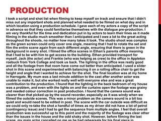 PRODUCTION
I took a script and shot list when filming to keep myself on track and ensure that I didn’t
miss out any important shots and planned what needed to be filmed on what day and in
which location using a production schedule. I gave each of my actors a copy of the script
in advance so that they could familiarise themselves with the dialogue pre-production. I
am very thankful for the time and dedication put in by actors to learn their lines as it made
filming in the studio much smoother than I anticipated and I owe a lot to the great acting
throughout the shoots, no matter how many takes it took. The studio shoot was complex
as the green screen could only cover one angle, meaning that I had to rotate the set and
film the entire scene again from each different angle, ensuring that there is green in the
background in every shot. I filmed the office scenes in Ethan’s parents office meaning
that I had to be with him to get access to the building. Ethan provided transport for
myself, Jack (the actor) and Frankie (who was helping as crew) to the office in Appleton
roebuck from York College and took us back. The lighting in the office was really good
and all the footage from that room have come out better than anticipated. I used a slider
shot in this scene and experimented with balancing it on a rolling office chair to get the
height and angle that I wanted to achieve for the shot. The final location was at my home
in Harrogate. My mum was a last minute addition to the cast after another actor was
unable to make it, but she worked really well with everyone else and was a great
contribution to the production. I found that the lighting in the back bedroom of my house
was a problem, and even with the lights on and the curtains open the footage was grainy
and needed colour correction in post production. I found that the camera sound was
clearer than that picked up by the sound recorder, especially as it was windy when we
filmed the outside scenes. This was a minor problem as the camera sound is a bit too
quiet and would need to be edited in post. The scene with the car outside was difficult as
we could only re-take the shot a handful of times as my driver did not have a lot of petrol
(contingency issue) and I had to get the sequence from multiple angles. I feel that overall
production was successful up to this point and the majority of the footage was clear other
than the issues in the house and the odd shaky shot. However, before filming the last
 
