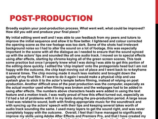 POST-PRODUCTION
Broadly explain your post-production process. What went well, what could be improved?
How did you edit and produce your final piece?
My initial editing went well and I was able to use feedback from my peers and tutors to
improve the initial sequence and allow it to flow better. I lightened and colour corrected
the opening scene as the raw footage was too dark. Some of the shots had irrelevant
background noise so I had to alter the sound on a lot of footage, this was especially
important in the scene with all the dialogue as I needed to ensure that the sound synced
up with the actors’ lips and sounded like all one audio track. I moved on to special effects
using after effects, starting by chroma keying all of the green screen scenes. This took
some practice but once I properly knew what I was doing I was able to get this portion of
the editing done quickly. I edited the ‘chip implant’ onto the protagonists head but I am not
happy with the outcome, the chip kept moving out of place and I went back to re-keyframe
it several times. The chip moving made it much less realistic and brought down the
quality of my final film. If I were to do it again I would make a physical chip and use
eyelash glue to stick it to the actor’s temple before filming, instead of relying on post
production. Another difficult area of the post production was the computer, especially as
the actual monitor used when filming was broken and the webpages had to be added in
using after effects. The numbers above characters heads were added in using the text
feature and a motion track. I was really proud of how this effect turned out, especially as
I’d had a lot of problems with it in my tests during the pre-production period. A large issue
I had was related to sound, both with finding appropriate music for the soundtrack and
with syncing up the actors’ speech with their lips and keeping several takes worth of
audio track sounding the same. I used many layers to get the sound right, and was never
completely happy with the outcome. Overall, I feel that I have managed to significantly
improve my skills using Adobe After Effects and Premiere Pro, and that I have created my
 