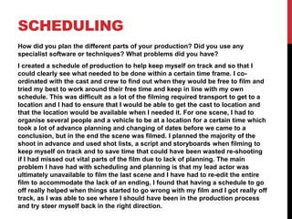 SCHEDULING
How did you plan the different parts of your production? Did you use any
specialist software or techniques? What problems did you have?
I created a schedule of production to help keep myself on track and so that I
could clearly see what needed to be done within a certain time frame. I co-
ordinated with the cast and crew to find out when they would be free to film and
tried my best to work around their free time and keep in line with my own
schedule. This was difficult as a lot of the filming required transport to get to a
location and I had to ensure that I would be able to get the cast to location and
that the location would be available when I needed it. For one scene, I had to
organise several people and a vehicle to be at a location for a certain time which
took a lot of advance planning and changing of dates before we came to a
conclusion, but in the end the scene was filmed. I planned the majority of the
shoot in advance and used shot lists, a script and storyboards when filming to
keep myself on track and to save time that could have been wasted re-shooting
if I had missed out vital parts of the film due to lack of planning. The main
problem I have had with scheduling and planning is that my lead actor was
ultimately unavailable to film the last scene and I have had to re-edit the entire
film to accommodate the lack of an ending. I found that having a schedule to go
off really helped when things started to go wrong with my film and I got really off
track, as I was able to see where I should have been in the production process
and try steer myself back in the right direction.
 