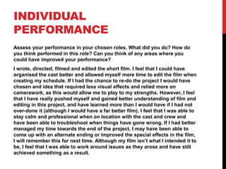 INDIVIDUAL
PERFORMANCE
Assess your performance in your chosen roles. What did you do? How do
you think performed in this role? Can you think of any areas where you
could have improved your performance?
I wrote, directed, filmed and edited the short film. I feel that I could have
organised the cast better and allowed myself more time to edit the film when
creating my schedule. If I had the chance to re-do the project I would have
chosen and idea that required less visual effects and relied more on
camerawork, as this would allow me to play to my strengths. However, I feel
that I have really pushed myself and gained better understanding of film and
editing in this project, and have learned more than I would have if I had not
over-done it (although I would have a far better film). I feel that I was able to
stay calm and professional when on location with the cast and crew and
have been able to troubleshoot when things have gone wrong. If I had better
managed my time towards the end of the project, I may have been able to
come up with an alternate ending or improved the special effects in the film,
I will remember this for next time. Although my film isn’t what I intended it to
be, I feel that I was able to work around issues as they arose and have still
achieved something as a result.
 