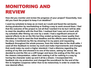 MONITORING AND
REVIEW
How did you monitor and review the progress of your project? Essentially, how
did you track the project to keep it on deadline?
I used my schedule to keep as on track as I could and faced the set-backs
during production by rescheduling or finding a way to work around them. I feel
that the outcome of the project is not all that I wanted it to be but I will be able
to meet the deadline with the final film. I realised that I was not on track with
my schedule after filming ran over by a week. I had a significant amount of
special effects to do on the film but they ended up being a lower quality than
intended as I had to meet the final deadline and the effects were imperative to
the story. I monitored my film by showing it to my peers and requesting
feedback throughout the whole process, from the initial idea to the draft edits. I
used all this feedback to review my work and make improvements and changes
that could make my work a higher standard. I had a dilemma regarding the
ending of my film and showed it to one of the tutors, asking for advice. We
decided to end the film on a cliff hanger and leave the ending of the film up to
the viewers interpretation, rather than making it all for nothing in a way by
having the character wake up and it all be a dream. I incorporated this
feedback into my production and changed the soundtrack for the end of the
film to heighten suspense rather than to be melancholy in order to create the
new desired effect.
 