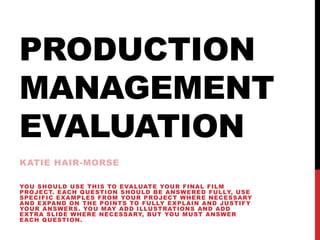 PRODUCTION
MANAGEMENT
EVALUATION
KATIE HAIR-MORSE
YOU SHOULD USE THIS TO EVALUATE YOUR FINAL FILM
PROJECT. EACH QUESTION SHOULD BE ANSWERED FULLY, USE
SPECIFIC EXAMPLES FROM YOUR PROJECT WHERE NECESSARY
AND EXPAND ON THE POINTS TO FULLY EXPLAIN AND JUSTIFY
YOUR ANSWERS. YOU MAY ADD ILLUSTRATIONS AND ADD
EXTRA SLIDE WHERE NECESSARY, BUT YOU MUST ANSWER
EACH QUESTION.
 