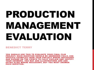 PRODUCTION
MANAGEMENT
EVALUATION
BENEDICT TERRY
YOU SHOULD USE THIS TO EVALUATE YOUR FINAL FILM
PROJECT. EACH QUESTION SHOULD BE ANSWERED FULLY, USE
SPECIFIC EXAMPLES FROM YOUR PROJECT WHERE NECESSARY
AND EXPAND ON THE POINTS TO FULLY EXPLAIN AND JUSTIFY
YOUR ANSWERS. YOU MAY ADD ILLUSTRATIONS AND ADD
EXTRA SLIDE WHERE NECESSARY, BUT YOU MUST ANSWER
EACH QUESTION.
 