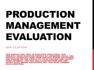 PRODUCTION
MANAGEMENT
EVALUATION
BEN CLAYTON
YOU SHOULD USE THIS TO EVALUATE YOUR FINAL FILM
PROJECT. EACH QUESTION SHOULD BE ANSWERED FULLY, USE
SPECIFIC EXAMPLES FROM YOUR PROJECT WHERE NECESSARY
AND EXPAND ON THE POINTS TO FULLY EXPLAIN AND JUSTIFY
YOUR ANSWERS. YOU MAY ADD ILLUSTRATIONS AND ADD
EXTRA SLIDE WHERE NECESSARY, BUT YOU MUST ANSWER
EACH QUESTION.
 