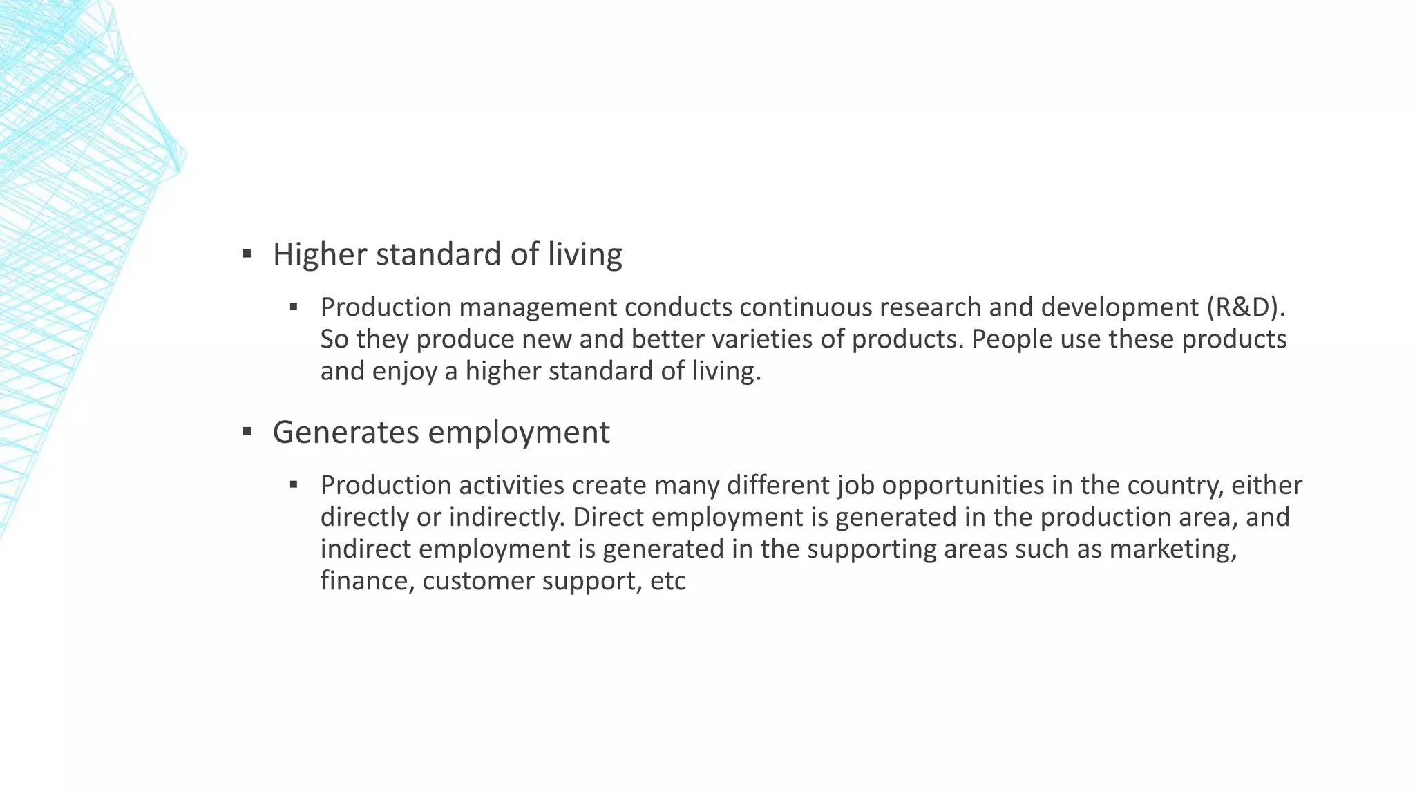 ▪ Higher standard of living
▪ Production management conducts continuous research and development (R&D).
So they produce new and better varieties of products. People use these products
and enjoy a higher standard of living.
▪ Generates employment
▪ Production activities create many different job opportunities in the country, either
directly or indirectly. Direct employment is generated in the production area, and
indirect employment is generated in the supporting areas such as marketing,
finance, customer support, etc
 