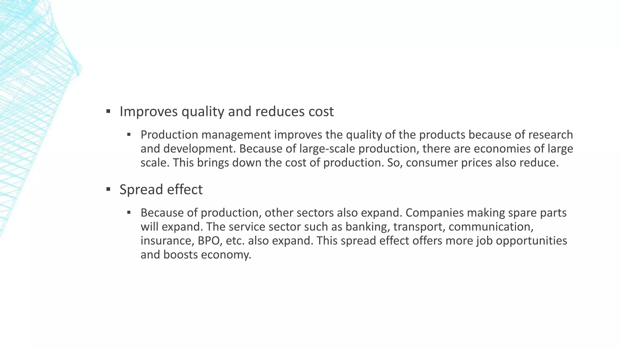 ▪ Improves quality and reduces cost
▪ Production management improves the quality of the products because of research
and development. Because of large-scale production, there are economies of large
scale. This brings down the cost of production. So, consumer prices also reduce.
▪ Spread effect
▪ Because of production, other sectors also expand. Companies making spare parts
will expand. The service sector such as banking, transport, communication,
insurance, BPO, etc. also expand. This spread effect offers more job opportunities
and boosts economy.
 