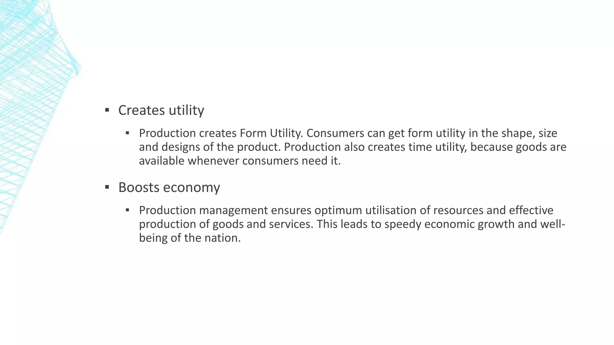 ▪ Creates utility
▪ Production creates Form Utility. Consumers can get form utility in the shape, size
and designs of the product. Production also creates time utility, because goods are
available whenever consumers need it.
▪ Boosts economy
▪ Production management ensures optimum utilisation of resources and effective
production of goods and services. This leads to speedy economic growth and well-
being of the nation.
 
