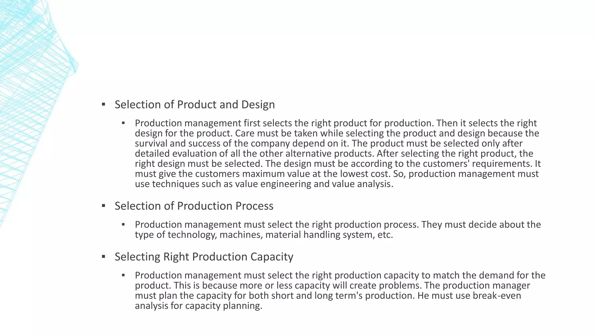 ▪ Selection of Product and Design
▪ Production management first selects the right product for production. Then it selects the right
design for the product. Care must be taken while selecting the product and design because the
survival and success of the company depend on it. The product must be selected only after
detailed evaluation of all the other alternative products. After selecting the right product, the
right design must be selected. The design must be according to the customers' requirements. It
must give the customers maximum value at the lowest cost. So, production management must
use techniques such as value engineering and value analysis.
▪ Selection of Production Process
▪ Production management must select the right production process. They must decide about the
type of technology, machines, material handling system, etc.
▪ Selecting Right Production Capacity
▪ Production management must select the right production capacity to match the demand for the
product. This is because more or less capacity will create problems. The production manager
must plan the capacity for both short and long term's production. He must use break-even
analysis for capacity planning.
 
