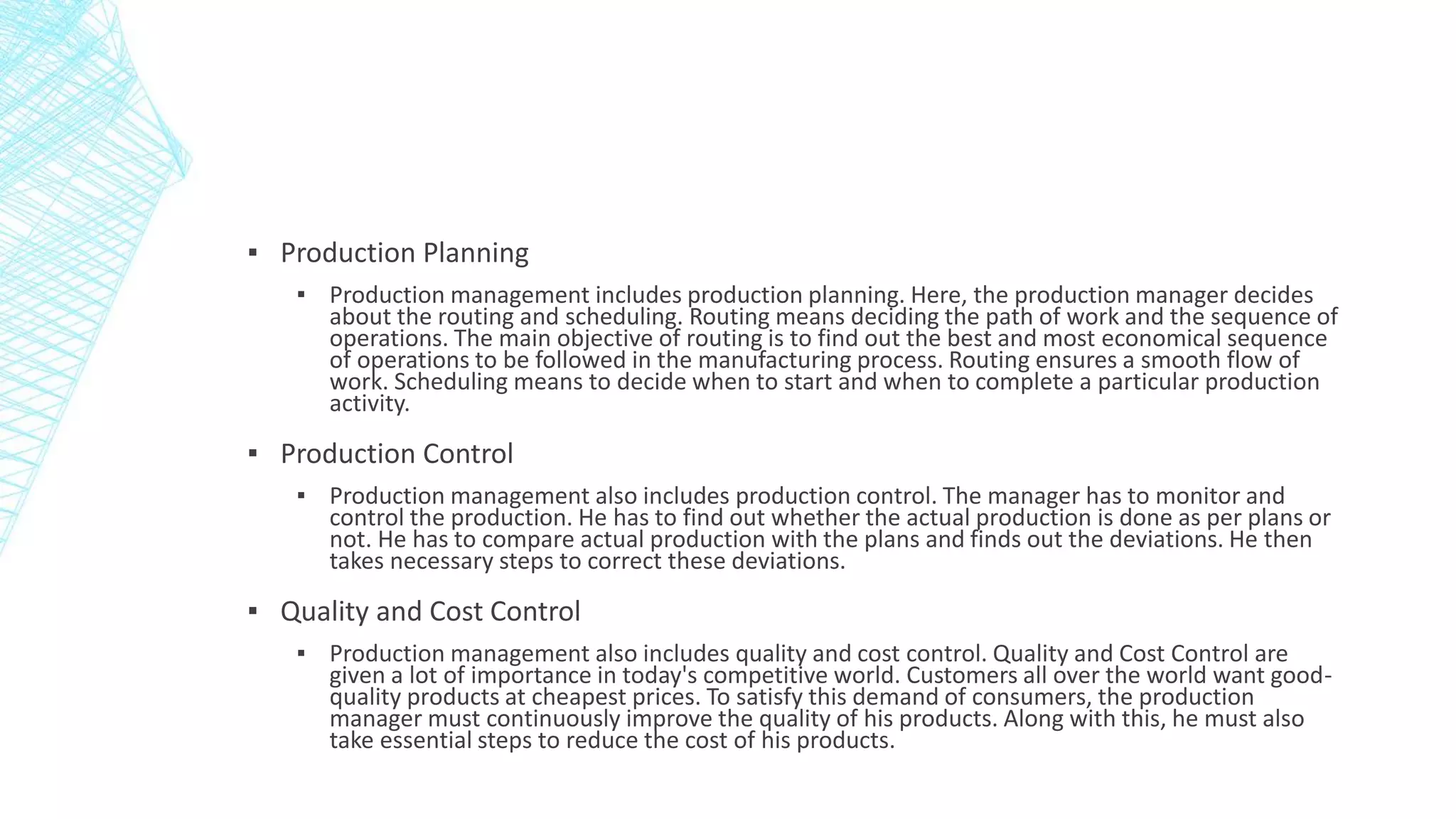 ▪ Production Planning
▪ Production management includes production planning. Here, the production manager decides
about the routing and scheduling. Routing means deciding the path of work and the sequence of
operations. The main objective of routing is to find out the best and most economical sequence
of operations to be followed in the manufacturing process. Routing ensures a smooth flow of
work. Scheduling means to decide when to start and when to complete a particular production
activity.
▪ Production Control
▪ Production management also includes production control. The manager has to monitor and
control the production. He has to find out whether the actual production is done as per plans or
not. He has to compare actual production with the plans and finds out the deviations. He then
takes necessary steps to correct these deviations.
▪ Quality and Cost Control
▪ Production management also includes quality and cost control. Quality and Cost Control are
given a lot of importance in today's competitive world. Customers all over the world want good-
quality products at cheapest prices. To satisfy this demand of consumers, the production
manager must continuously improve the quality of his products. Along with this, he must also
take essential steps to reduce the cost of his products.
 
