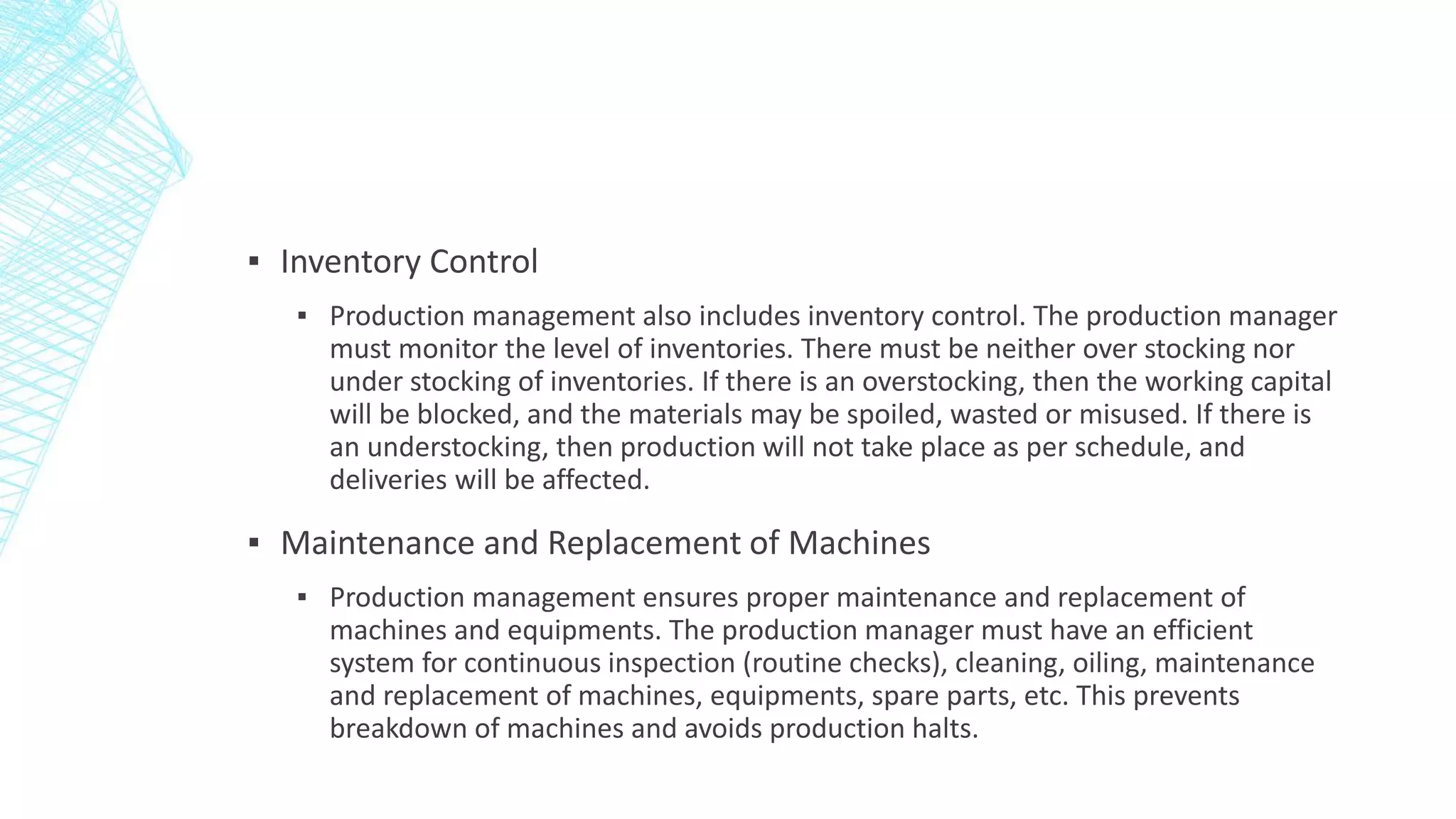 ▪ Inventory Control
▪ Production management also includes inventory control. The production manager
must monitor the level of inventories. There must be neither over stocking nor
under stocking of inventories. If there is an overstocking, then the working capital
will be blocked, and the materials may be spoiled, wasted or misused. If there is
an understocking, then production will not take place as per schedule, and
deliveries will be affected.
▪ Maintenance and Replacement of Machines
▪ Production management ensures proper maintenance and replacement of
machines and equipments. The production manager must have an efficient
system for continuous inspection (routine checks), cleaning, oiling, maintenance
and replacement of machines, equipments, spare parts, etc. This prevents
breakdown of machines and avoids production halts.
 