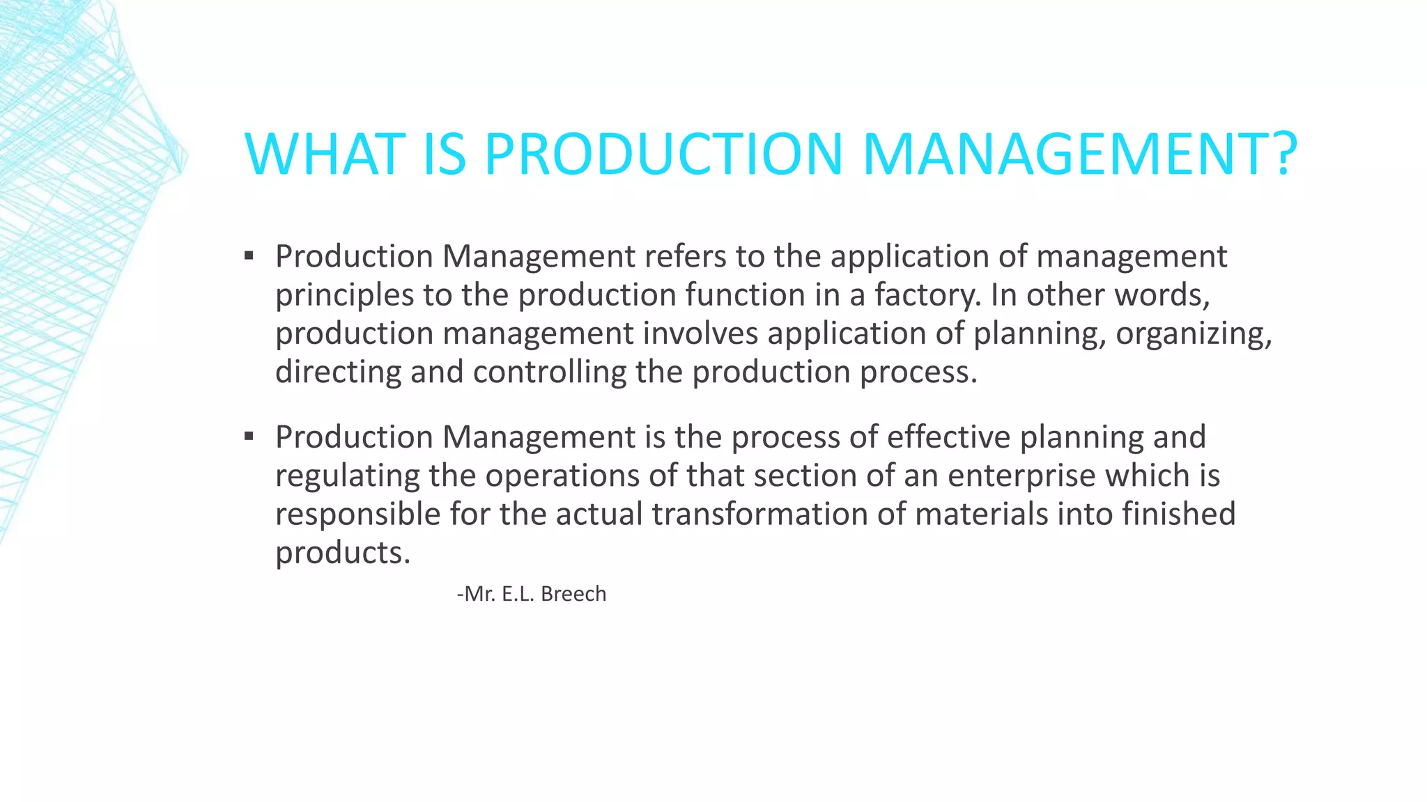WHAT IS PRODUCTION MANAGEMENT?
▪ Production Management refers to the application of management
principles to the production function in a factory. In other words,
production management involves application of planning, organizing,
directing and controlling the production process.
▪ Production Management is the process of effective planning and
regulating the operations of that section of an enterprise which is
responsible for the actual transformation of materials into finished
products.
-Mr. E.L. Breech
 