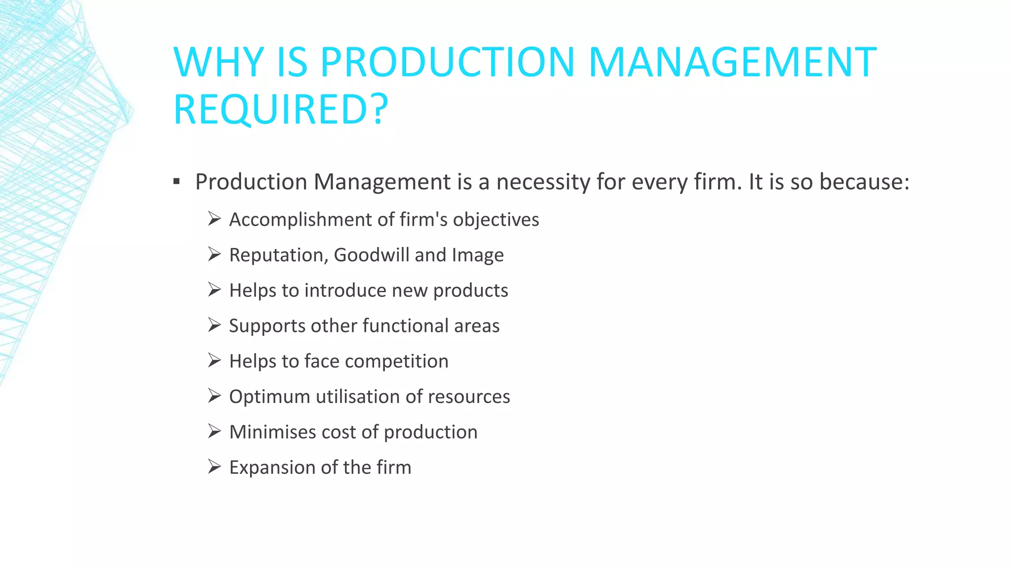 WHY IS PRODUCTION MANAGEMENT
REQUIRED?
▪ Production Management is a necessity for every firm. It is so because:
 Accomplishment of firm's objectives
 Reputation, Goodwill and Image
 Helps to introduce new products
 Supports other functional areas
 Helps to face competition
 Optimum utilisation of resources
 Minimises cost of production
 Expansion of the firm
 