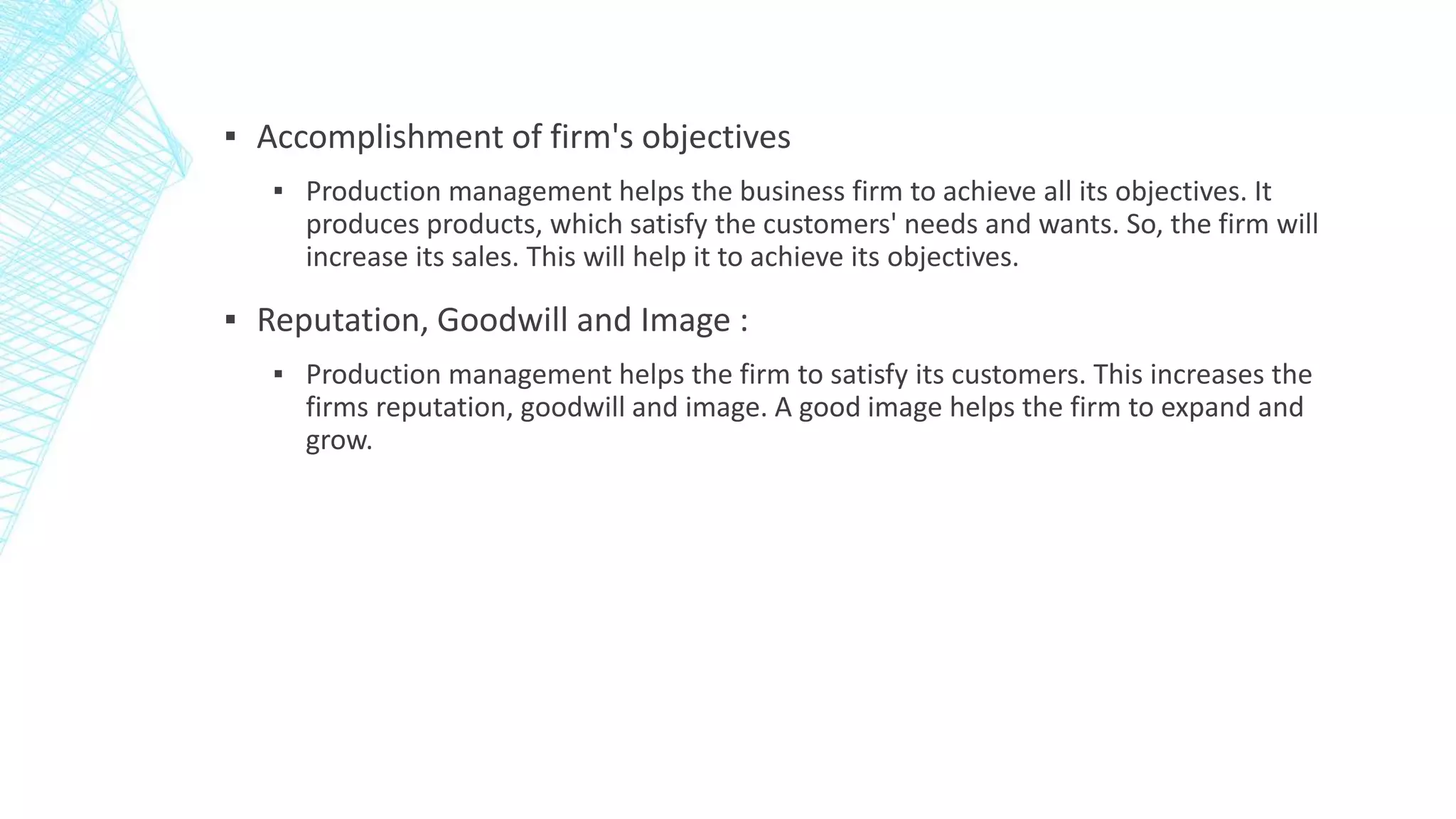 ▪ Accomplishment of firm's objectives
▪ Production management helps the business firm to achieve all its objectives. It
produces products, which satisfy the customers' needs and wants. So, the firm will
increase its sales. This will help it to achieve its objectives.
▪ Reputation, Goodwill and Image :
▪ Production management helps the firm to satisfy its customers. This increases the
firms reputation, goodwill and image. A good image helps the firm to expand and
grow.
 