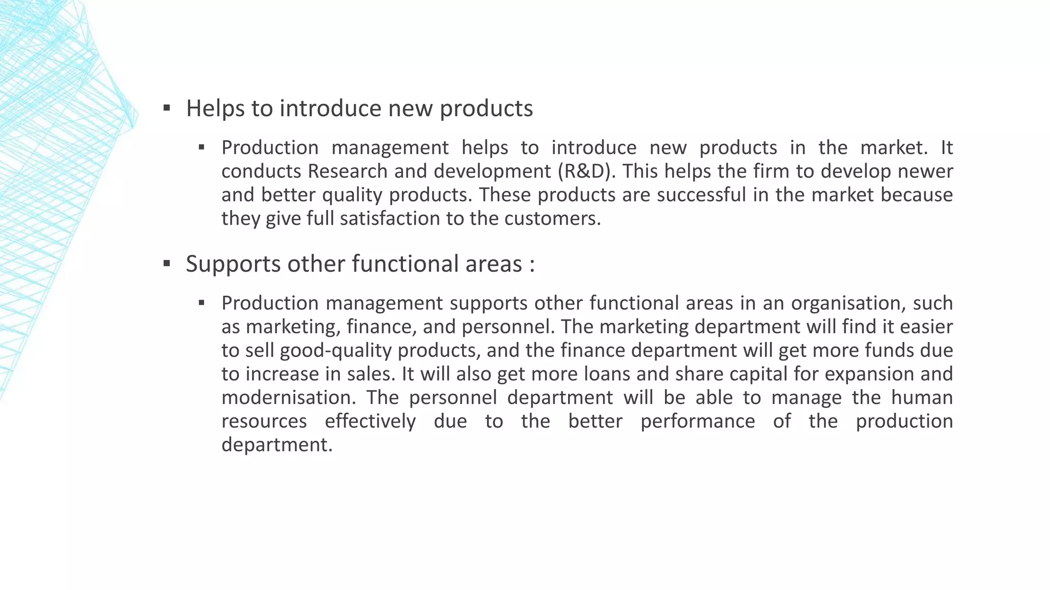 ▪ Helps to introduce new products
▪ Production management helps to introduce new products in the market. It
conducts Research and development (R&D). This helps the firm to develop newer
and better quality products. These products are successful in the market because
they give full satisfaction to the customers.
▪ Supports other functional areas :
▪ Production management supports other functional areas in an organisation, such
as marketing, finance, and personnel. The marketing department will find it easier
to sell good-quality products, and the finance department will get more funds due
to increase in sales. It will also get more loans and share capital for expansion and
modernisation. The personnel department will be able to manage the human
resources effectively due to the better performance of the production
department.
 