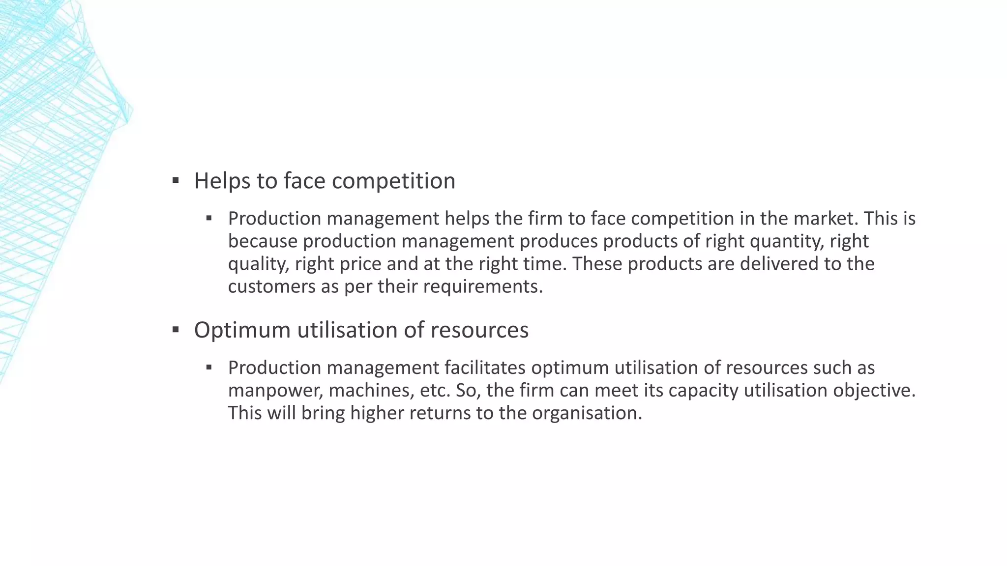 ▪ Helps to face competition
▪ Production management helps the firm to face competition in the market. This is
because production management produces products of right quantity, right
quality, right price and at the right time. These products are delivered to the
customers as per their requirements.
▪ Optimum utilisation of resources
▪ Production management facilitates optimum utilisation of resources such as
manpower, machines, etc. So, the firm can meet its capacity utilisation objective.
This will bring higher returns to the organisation.
 