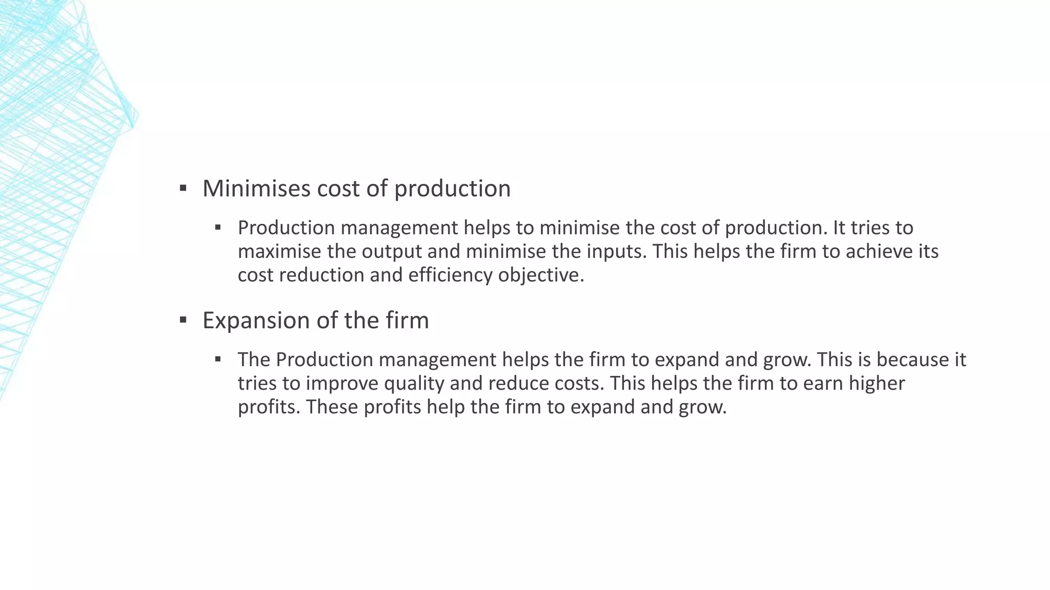 ▪ Minimises cost of production
▪ Production management helps to minimise the cost of production. It tries to
maximise the output and minimise the inputs. This helps the firm to achieve its
cost reduction and efficiency objective.
▪ Expansion of the firm
▪ The Production management helps the firm to expand and grow. This is because it
tries to improve quality and reduce costs. This helps the firm to earn higher
profits. These profits help the firm to expand and grow.
 