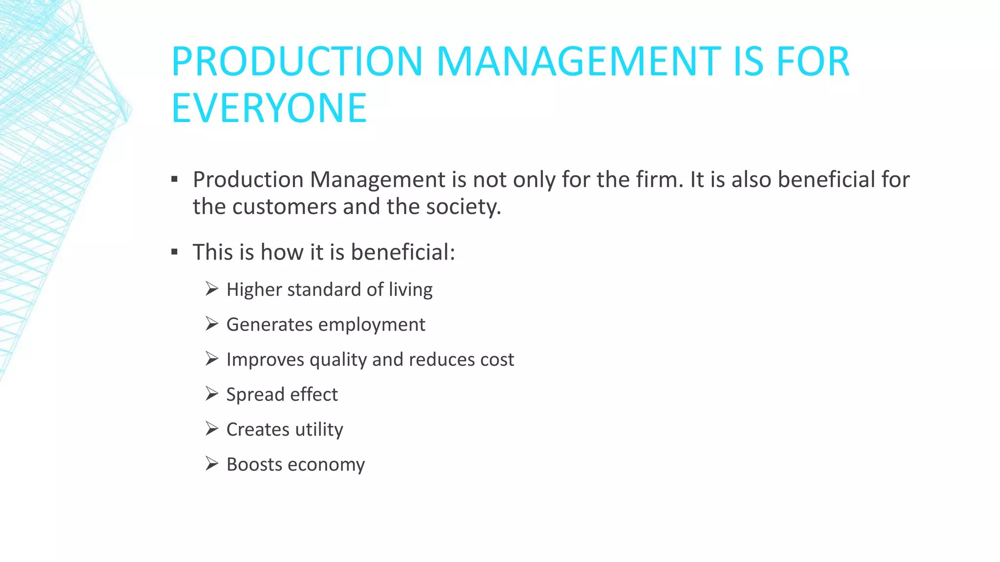 PRODUCTION MANAGEMENT IS FOR
EVERYONE
▪ Production Management is not only for the firm. It is also beneficial for
the customers and the society.
▪ This is how it is beneficial:
 Higher standard of living
 Generates employment
 Improves quality and reduces cost
 Spread effect
 Creates utility
 Boosts economy
 