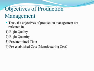 Objectives of Production
Management
 Thus, the objectives of production management are
reflected in
1) Right Quality
2) Right Quantity
3) Predetermined Time
4) Pre established Cost (Manufacturing Cost)
 