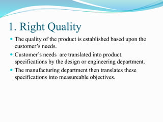 1. Right Quality
 The quality of the product is established based upon the
customer’s needs.
 Customer’s needs are translated into product.
specifications by the design or engineering department.
 The manufacturing department then translates these
specifications into measureable objectives.
 
