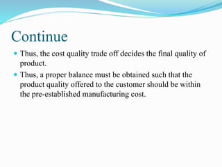 Continue
 Thus, the cost quality trade off decides the final quality of
product.
 Thus, a proper balance must be obtained such that the
product quality offered to the customer should be within
the pre-established manufacturing cost.
 