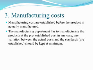 3. Manufacturing costs
 Manufacturing cost are established before the product is
actually manufactured.
 The manufacturing department has to manufacturing the
products at the pre- established cost in any case, any
variation between the actual costs and the standards (pre
established) should be kept at minimum.
 