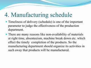 4. Manufacturing schedule
 Timeliness of delivery (schedule) is one of the important
parameter to judge the effectiveness of the production
department.
 There are many reasons like non-availability of materials
at right time, absenteeism, machine break down etc. which
effect the timely completion of the products. So the
manufacturing department should organize its activities in
such away that products will be manufactured.
 