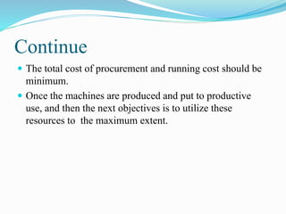 Continue
 The total cost of procurement and running cost should be
minimum.
 Once the machines are produced and put to productive
use, and then the next objectives is to utilize these
resources to the maximum extent.
 